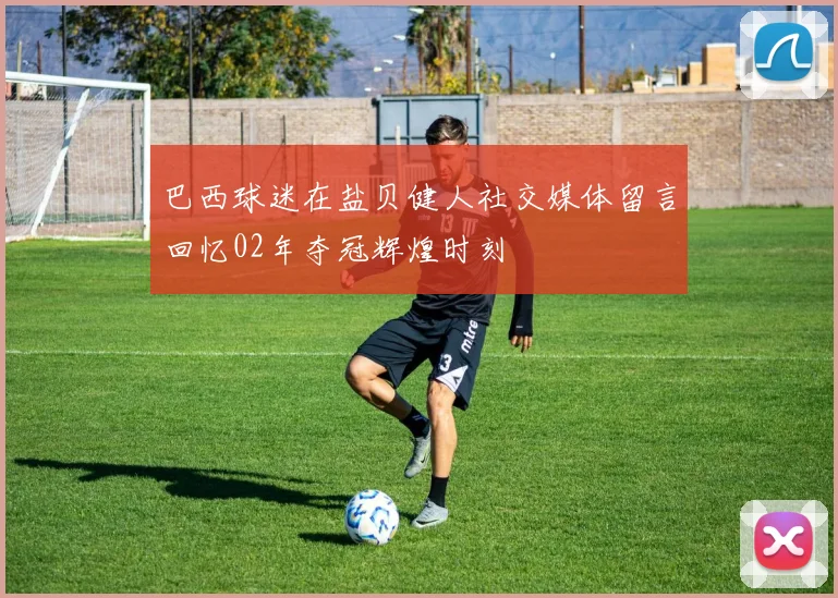 巴西球迷在盐贝健人社交媒体留言回忆02年夺冠辉煌时刻