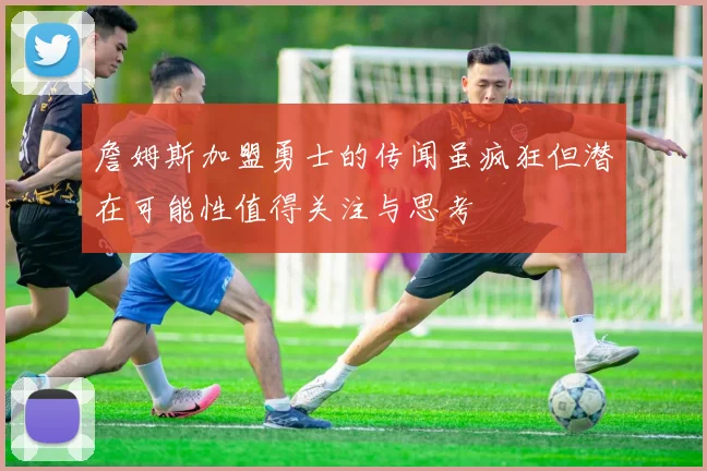 詹姆斯加盟勇士的传闻虽疯狂但潜在可能性值得关注与思考