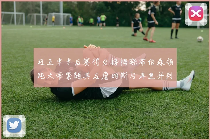 近五季季后赛得分榜揭晓布伦森领跑大帝紧随其后詹姆斯与库里并列第四