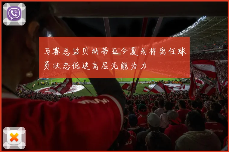 马赛总监贝纳蒂亚今夏或将离任球员状态低迷高层无能为力
