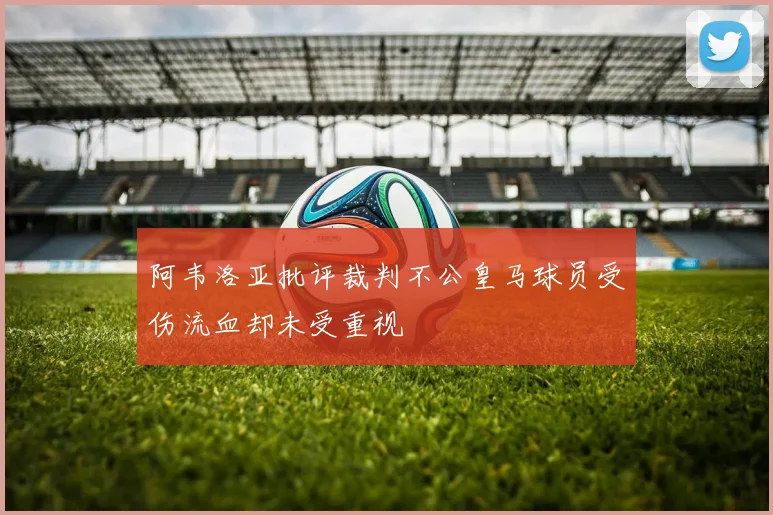 阿韦洛亚批评裁判不公皇马球员受伤流血却未受重视