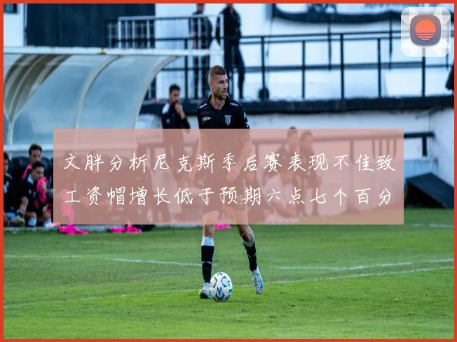 文胖分析尼克斯季后赛表现不佳致工资帽增长低于预期六点七个百分点