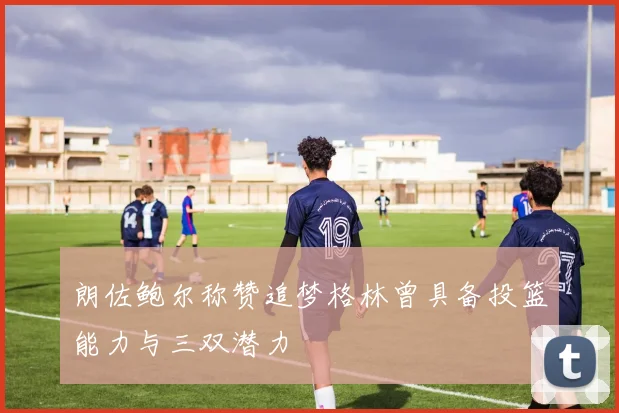 朗佐鲍尔称赞追梦格林曾具备投篮能力与三双潜力