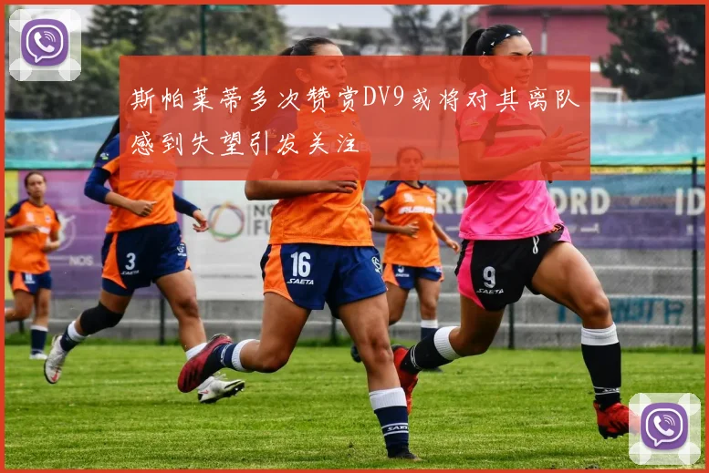 斯帕莱蒂多次赞赏DV9或将对其离队感到失望引发关注