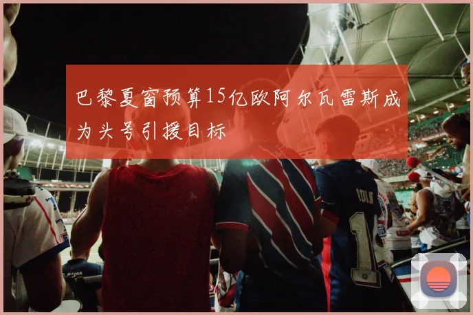 巴黎夏窗预算15亿欧阿尔瓦雷斯成为头号引援目标