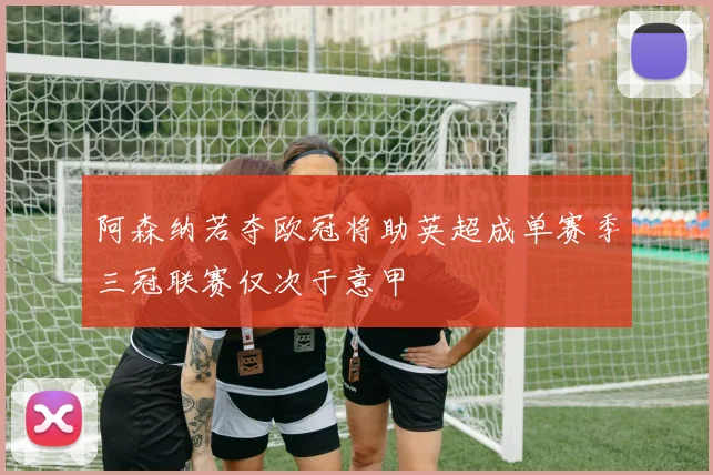 阿森纳若夺欧冠将助英超成单赛季三冠联赛仅次于意甲