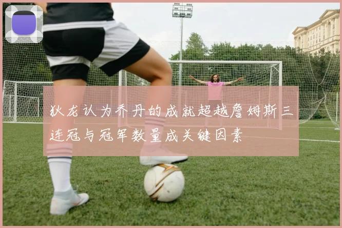 狄龙认为乔丹的成就超越詹姆斯三连冠与冠军数量成关键因素