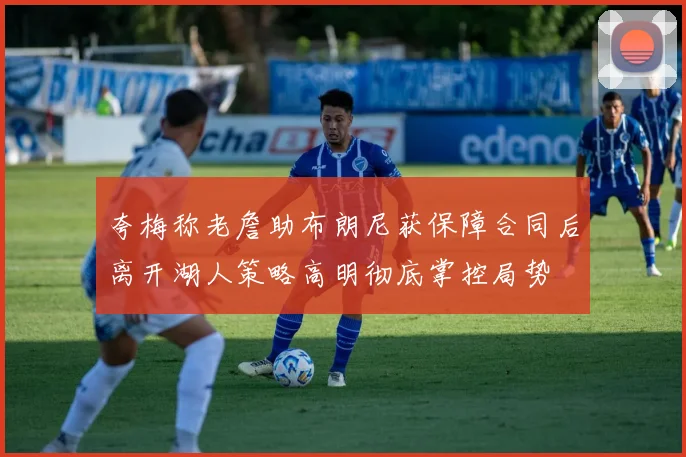 夸梅称老詹助布朗尼获保障合同后离开湖人策略高明彻底掌控局势