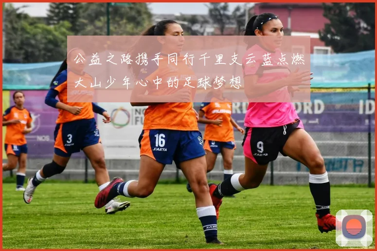 公益之路携手同行千里支云蓝点燃大山少年心中的足球梦想