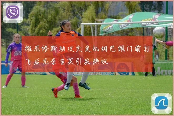 维尼修斯助攻失良机姆巴佩门前打飞后无奈苦笑引发热议
