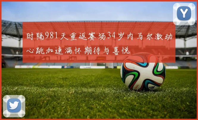 时隔981天重返赛场34岁内马尔激动心跳加速满怀期待与喜悦