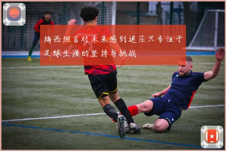 梅西坦言对未来感到迷茫只专注于足球生涯的坚持与挑战