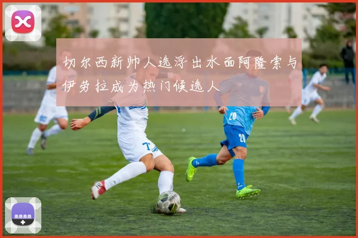 切尔西新帅人选浮出水面阿隆索与伊劳拉成为热门候选人