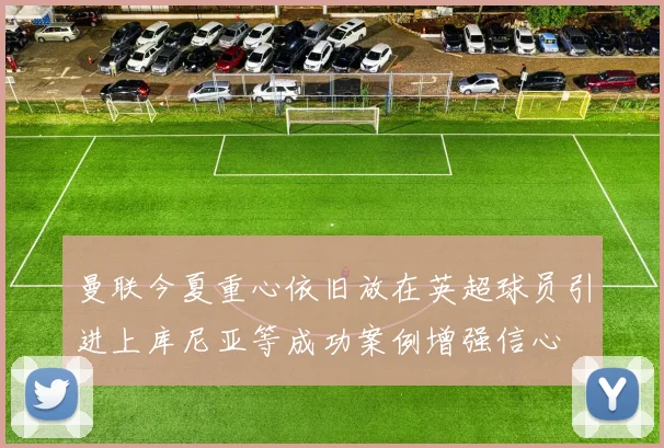 曼联今夏重心依旧放在英超球员引进上库尼亚等成功案例增强信心