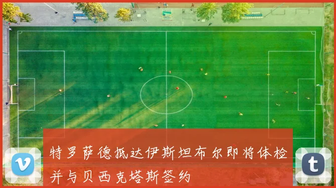 特罗萨德抵达伊斯坦布尔即将体检并与贝西克塔斯签约