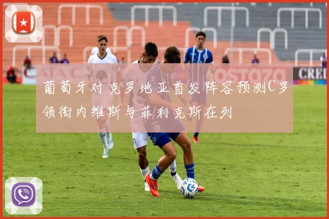 葡萄牙对克罗地亚首发阵容预测C罗领衔内维斯与菲利克斯在列