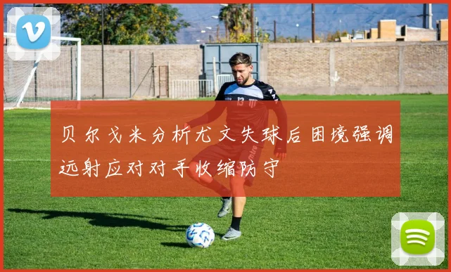 贝尔戈米分析尤文失球后困境强调远射应对对手收缩防守