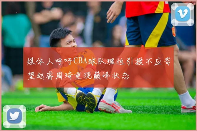 媒体人呼吁CBA球队理性引援不应寄望赵睿周琦重现巅峰状态
