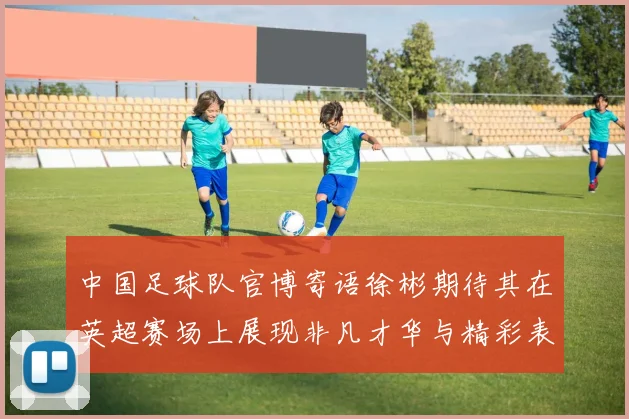 中国足球队官博寄语徐彬期待其在英超赛场上展现非凡才华与精彩表现