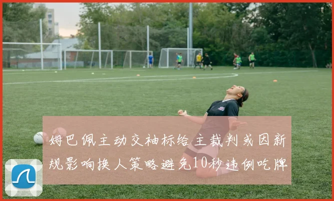 姆巴佩主动交袖标给主裁判或因新规影响换人策略避免10秒违例吃牌