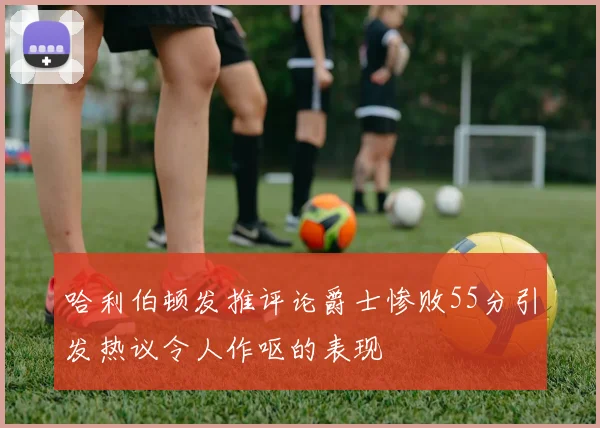 哈利伯顿发推评论爵士惨败55分引发热议令人作呕的表现