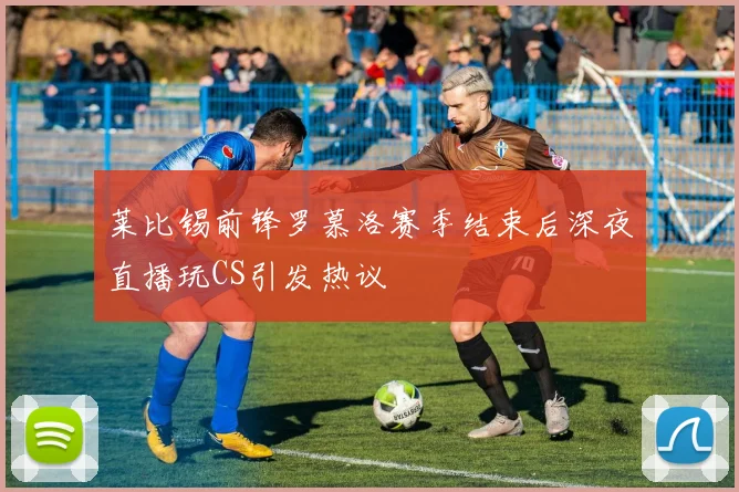 莱比锡前锋罗慕洛赛季结束后深夜直播玩CS引发热议