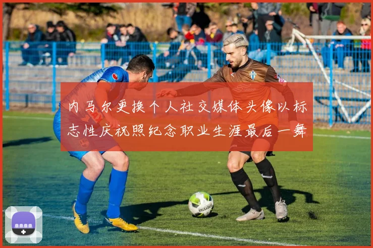 内马尔更换个人社交媒体头像以标志性庆祝照纪念职业生涯最后一舞