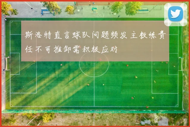 斯洛特直言球队问题频发主教练责任不可推卸需积极应对