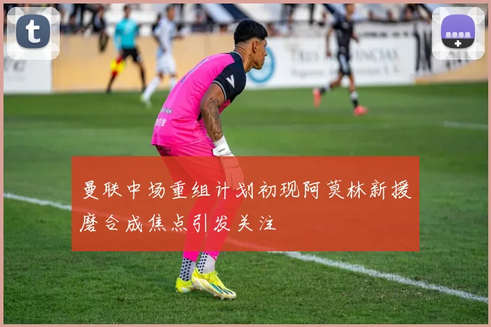 曼联中场重组计划初现阿莫林新援磨合成焦点引发关注