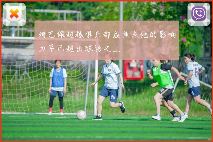 姆巴佩超越俱乐部成焦点他的影响力早已超出球场之上